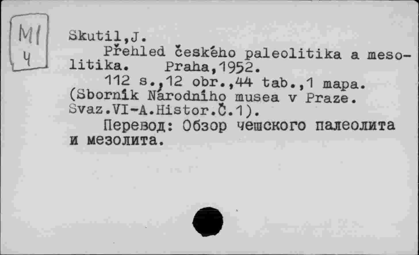 ﻿Skutil,J.
Prehled ceského paleolitika a meso-litika. Praha,1952.
112 3.^12 obr.,44 tab.,И шара. (Sbornik Narodniho musea v Praze. Svaz.VI-A.Histor1).
Перевод: Обзор чешского палеолита и мезолита.